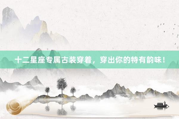 十二星座专属古装穿着，穿出你的特有韵味！