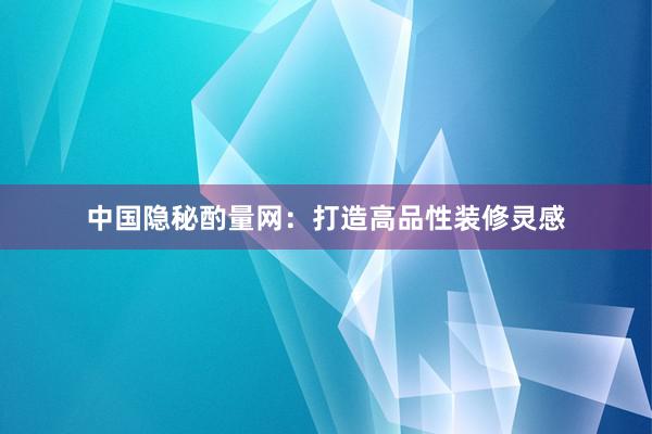 中国隐秘酌量网：打造高品性装修灵感