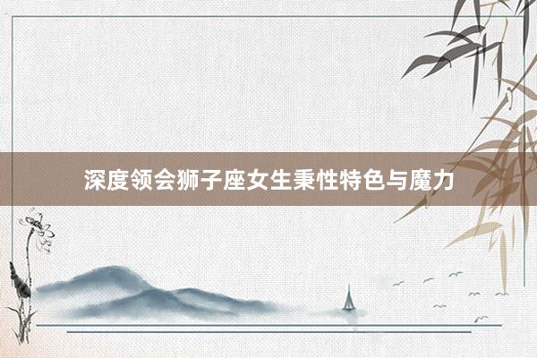 深度领会狮子座女生秉性特色与魔力