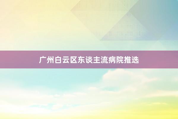 广州白云区东谈主流病院推选