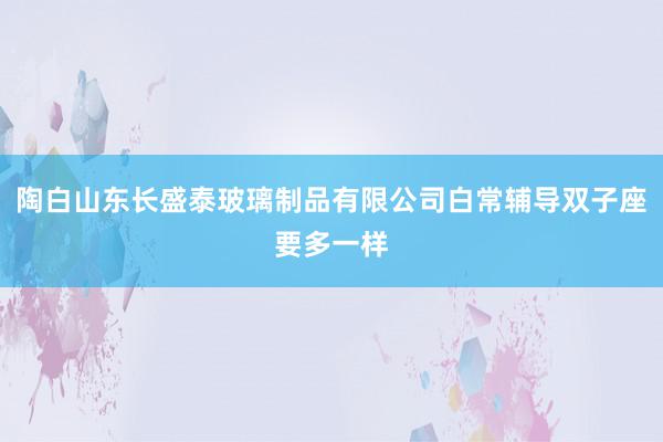 陶白山东长盛泰玻璃制品有限公司白常辅导双子座要多一样