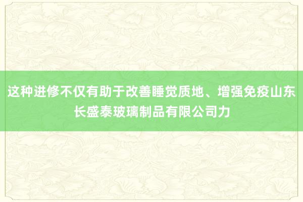 这种进修不仅有助于改善睡觉质地、增强免疫山东长盛泰玻璃制品有限公司力