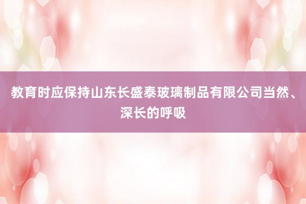 教育时应保持山东长盛泰玻璃制品有限公司当然、深长的呼吸