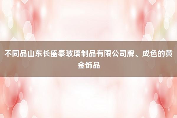 不同品山东长盛泰玻璃制品有限公司牌、成色的黄金饰品